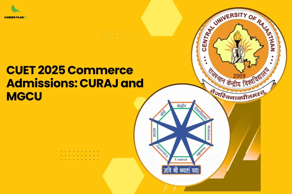 This banner follows the consistent Career Plan B yellow-themed design with a bright mustard background, geometric hexagonal accents, dotted detailing, and a bold academic layout. The headline reads, “CUET 2025 Commerce Admissions: CURAJ and MGCU,” clearly positioning the content as a comparative admission guide for commerce aspirants applying through CUET 2025. On the right side, two circular university emblems highlight the institutions being compared. The upper circle displays the official logo of the Central University of Rajasthan (CURAJ), featuring the map outline of Rajasthan with a torch at the center, symbolizing knowledge, enlightenment, and institutional foundation since 2009. The lower circle presents the emblem of Mahatma Gandhi Central University (MGCU), designed with an eight-pointed star within a hexagonal frame, representing multidimensional learning, academic diversity, and holistic development. The dual-logo arrangement visually reinforces the side-by-side comparison format of the admission-focused content. At the top-left corner, the Career Plan B logo with its green bird icon ensures brand consistency and reflects structured career planning, informed decision-making, and strategic university selection. The overall design communicates clarity, institutional credibility, and focused guidance for commerce students targeting CUET 2025 admissions.
