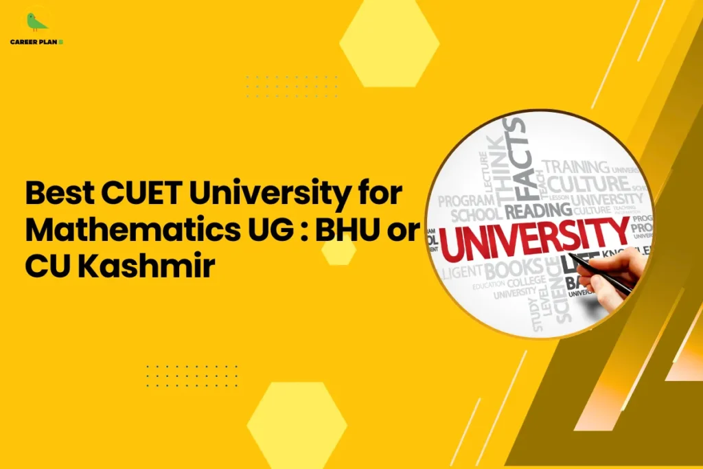 This banner uses the same bright yellow theme and geometric design style seen in the other Career Plan B graphics, maintaining visual consistency across the content series. The layout features hexagonal shapes, dotted accents, and diagonal elements that create a modern academic look while keeping the headline clearly readable. The Career Plan B logo appears in the top-left corner, reinforcing the brand identity. The headline reads “Best CUET University for Mathematics UG: BHU or CU Kashmir.” This topic compares two universities that admit students through the Common University Entrance Test (CUET) for undergraduate mathematics programs. It focuses on helping students decide between Banaras Hindu University (BHU) and University of Kashmir, both of which offer strong academic programs but differ in academic environment, research opportunities, campus facilities, and career exposure. On the right side of the banner, the circular image shows the word “UNIVERSITY” highlighted within a cluster of academic-related terms such as books, training, and lectures. A hand pointing toward the word symbolizes the process of selecting the right university, which aligns with the article’s purpose of guiding students through an informed comparison. Overall, the graphic represents a CUET-focused decision guide designed to help mathematics aspirants evaluate which university—BHU or the University of Kashmir—offers better academic quality, learning opportunities, and long-term career benefits for a B.Sc. Mathematics degree.